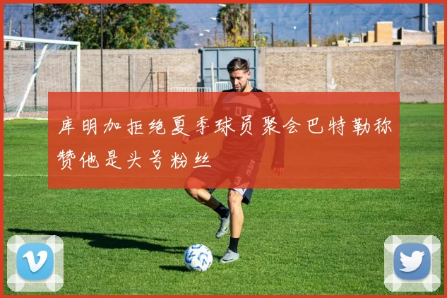 库明加拒绝夏季球员聚会巴特勒称赞他是头号粉丝