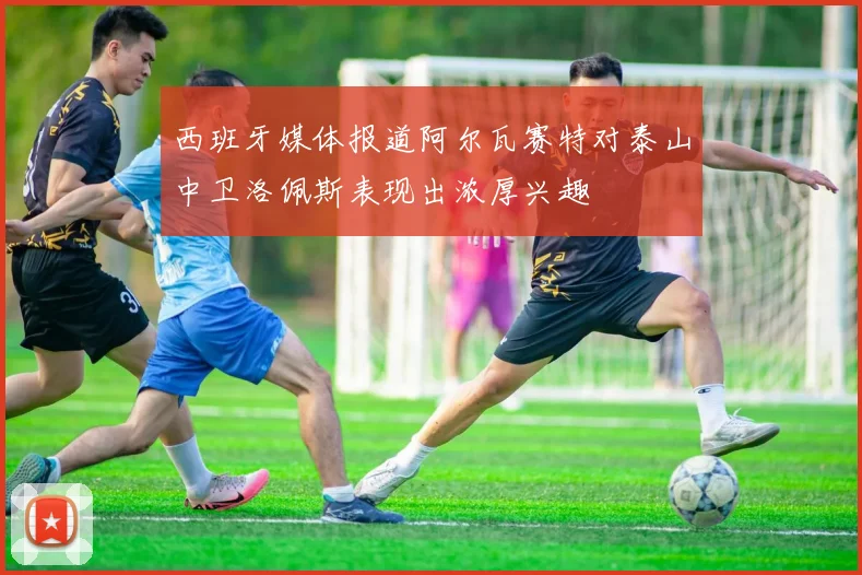 西班牙媒体报道阿尔瓦赛特对泰山中卫洛佩斯表现出浓厚兴趣