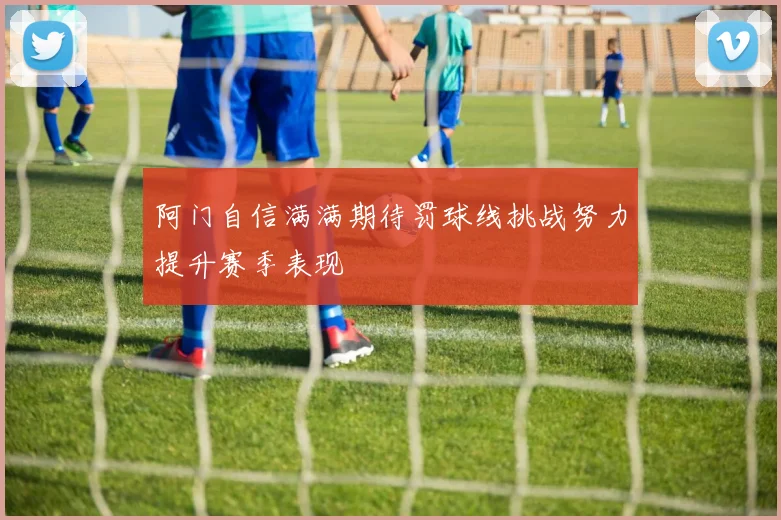 阿门自信满满期待罚球线挑战努力提升赛季表现