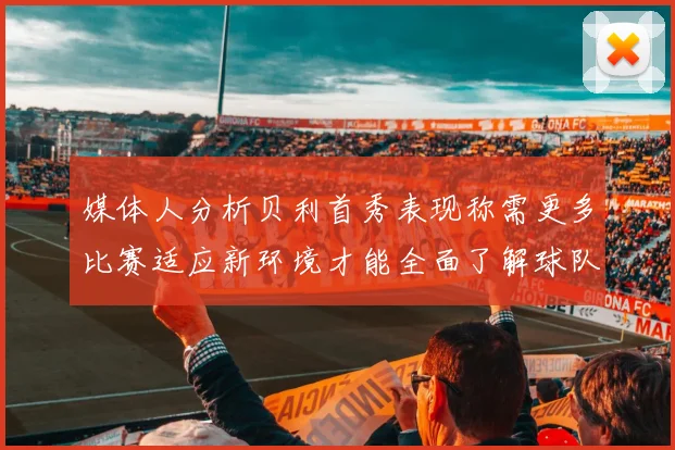 媒体人分析贝利首秀表现称需更多比赛适应新环境才能全面了解球队