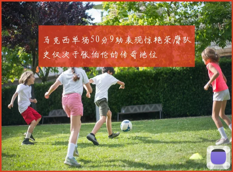 马克西单场50分9助表现惊艳荣膺队史仅次于张伯伦的传奇地位