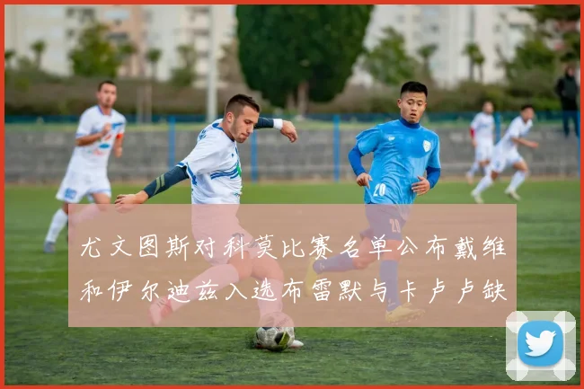 尤文图斯对科莫比赛名单公布戴维和伊尔迪兹入选布雷默与卡卢卢缺席