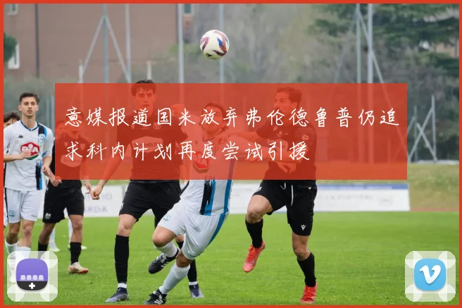 意媒报道国米放弃弗伦德鲁普仍追求科内计划再度尝试引援