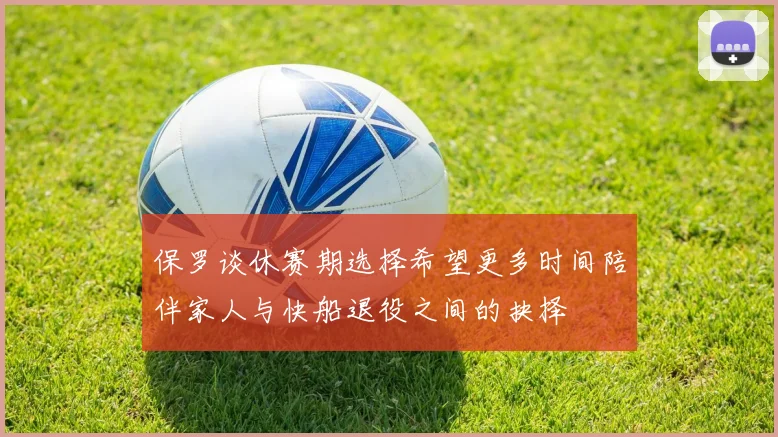 保罗谈休赛期选择希望更多时间陪伴家人与快船退役之间的抉择