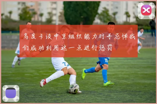乌度卡谈申京组织能力对手忌惮我们成功利用这一点进行惩罚