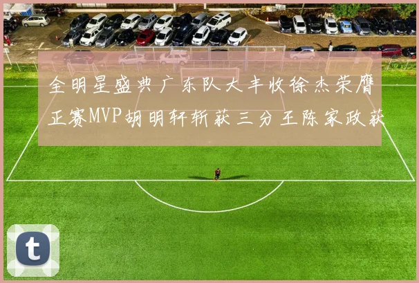 全明星盛典广东队大丰收徐杰荣膺正赛MVP胡明轩斩获三分王陈家政获星锐MVP