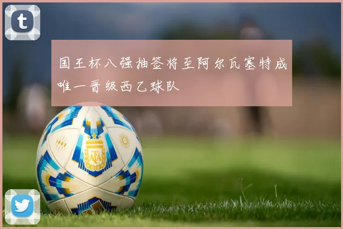 国王杯八强抽签将至阿尔瓦塞特成唯一晋级西乙球队