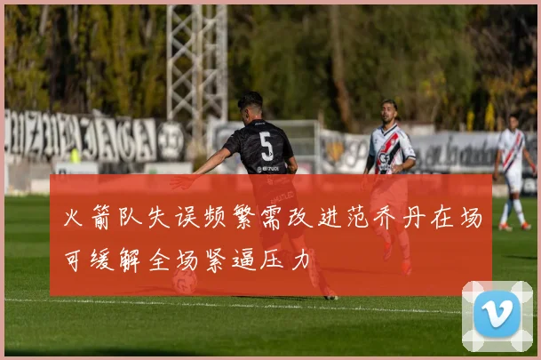 火箭队失误频繁需改进范乔丹在场可缓解全场紧逼压力
