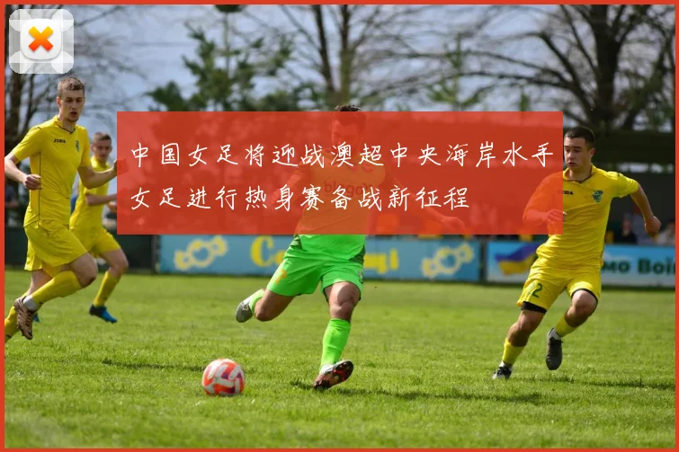 中国女足将迎战澳超中央海岸水手女足进行热身赛备战新征程