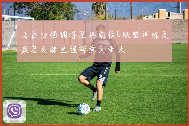 马祖拉强调塔图姆前往G联盟训练是康复关键里程碑意义重大
