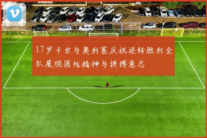17岁卡尔与奥利塞庆祝逆转胜利全队展现团结精神与拼搏意志
