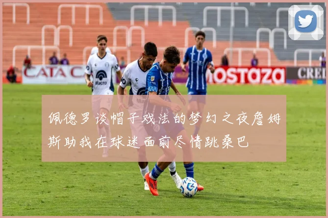 佩德罗谈帽子戏法的梦幻之夜詹姆斯助我在球迷面前尽情跳桑巴