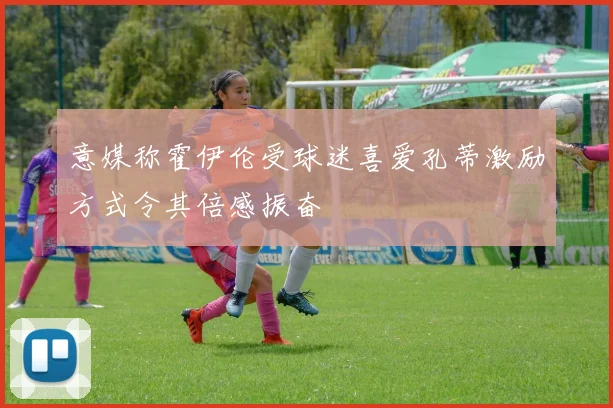 意媒称霍伊伦受球迷喜爱孔蒂激励方式令其倍感振奋