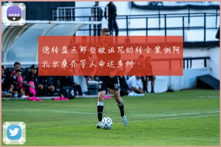 德转盘点那些被诅咒的转会案例阿扎尔桑乔等人命运多舛