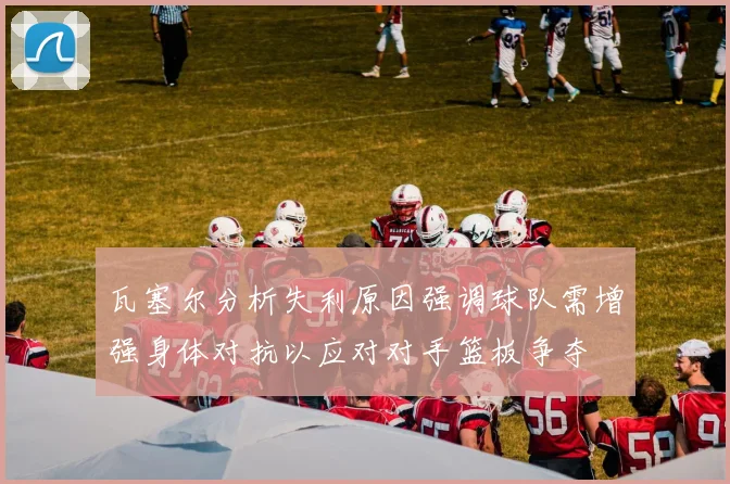 瓦塞尔分析失利原因强调球队需增强身体对抗以应对对手篮板争夺