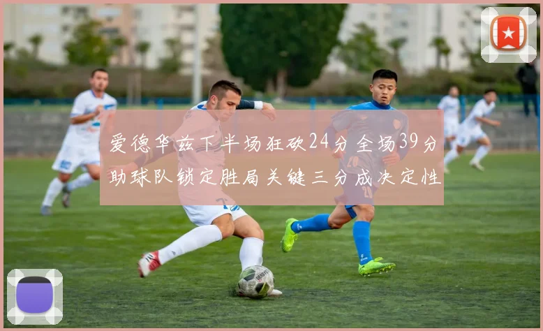 爱德华兹下半场狂砍24分全场39分助球队锁定胜局关键三分成决定性因素